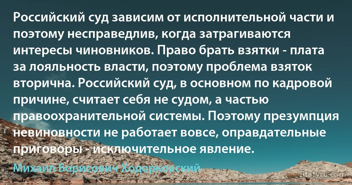 Российский суд зависим от исполнительной части и поэтому несправедлив, когда затрагиваются интересы чиновников. Право брать взятки - плата за лояльность власти, поэтому проблема взяток вторична. Российский суд, в основном по кадровой причине, считает себя не судом, а частью правоохранительной системы. Поэтому презумпция невиновности не работает вовсе, оправдательные приговоры - исключительное явление. (Михаил Борисович Ходорковский)