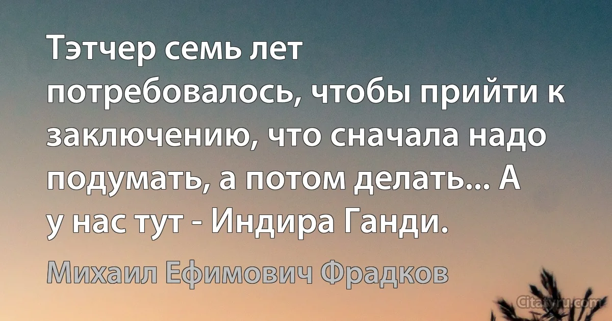 Тэтчер семь лет потребовалось, чтобы прийти к заключению, что сначала надо подумать, а потом делать... А у нас тут - Индира Ганди. (Михаил Ефимович Фрадков)