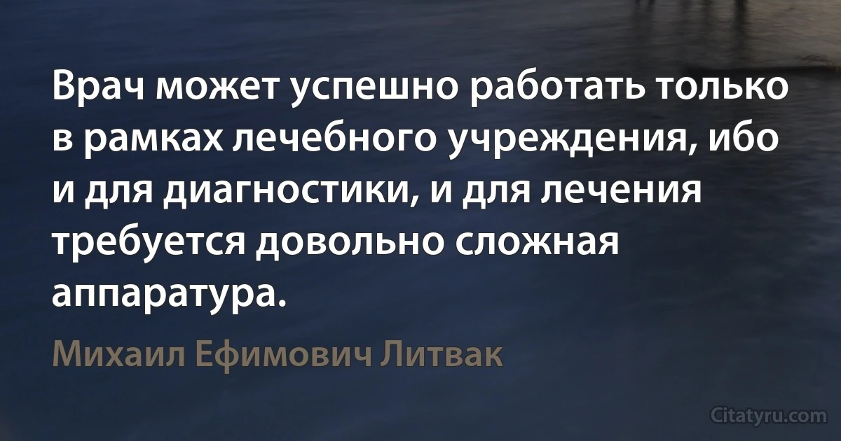 Врач может успешно работать только в рамках лечебного учреждения, ибо и для диагностики, и для лечения требуется довольно сложная аппаратура. (Михаил Ефимович Литвак)