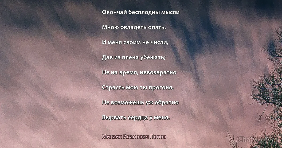 Окончай бесплодны мысли

Мною овладеть опять,

И меня своим не числи,

Дав из плена убежать;

Не на время, невозвратно

Страсть мою ты прогоня,

Не возможешь уж обратно

Вырвать сердца у меня. (Михаил Иванович Попов)