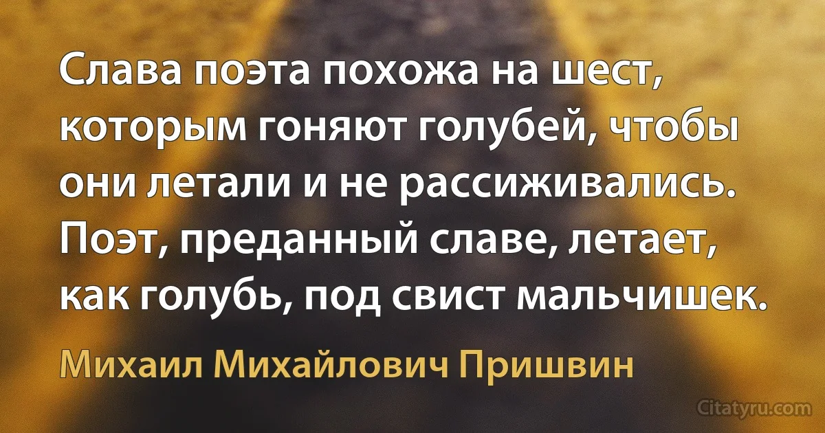 Слава поэта похожа на шест, которым гоняют голубей, чтобы они летали и не рассиживались. Поэт, преданный славе, летает, как голубь, под свист мальчишек. (Михаил Михайлович Пришвин)