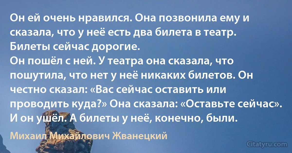 Он ей очень нравился. Она позвонила ему и сказала, что у неё есть два билета в театр. Билеты сейчас дорогие.
Он пошёл с ней. У театра она сказала, что пошутила, что нет у неё никаких билетов. Он честно сказал: «Вас сейчас оставить или проводить куда?» Она сказала: «Оставьте сейчас». И он ушёл. А билеты у неё, конечно, были. (Михаил Михайлович Жванецкий)