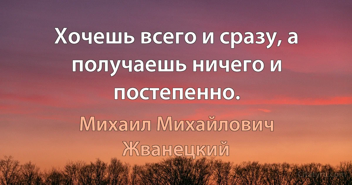 Хочешь всего и сразу, а получаешь ничего и постепенно. (Михаил Михайлович Жванецкий)