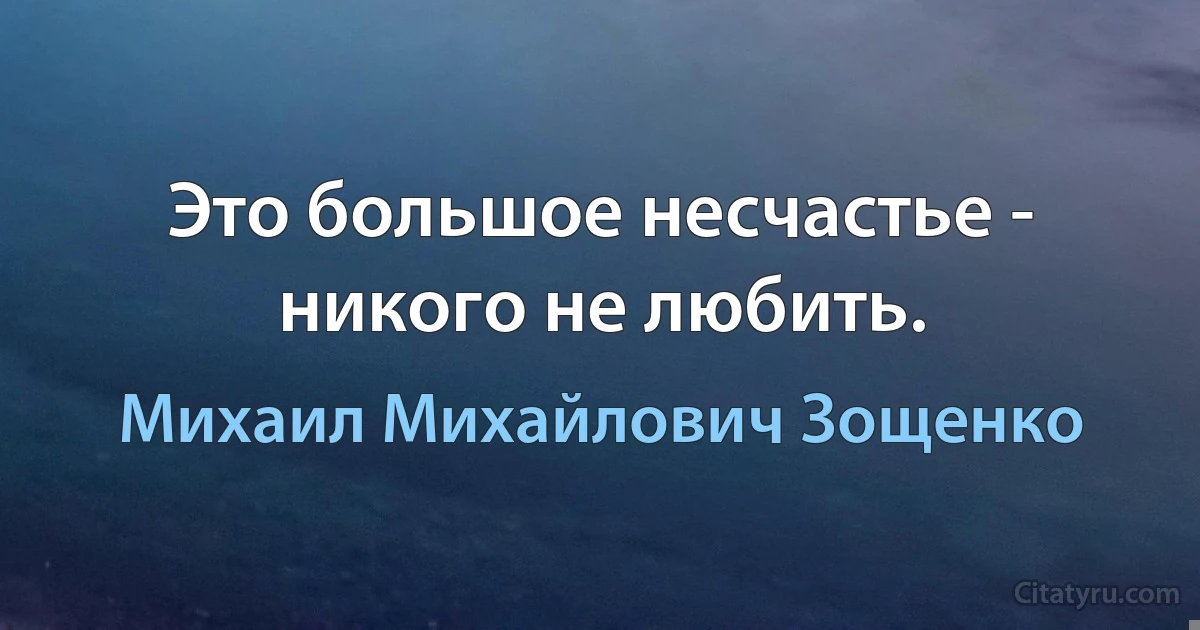 Это большое несчастье - никого не любить. (Михаил Михайлович Зощенко)