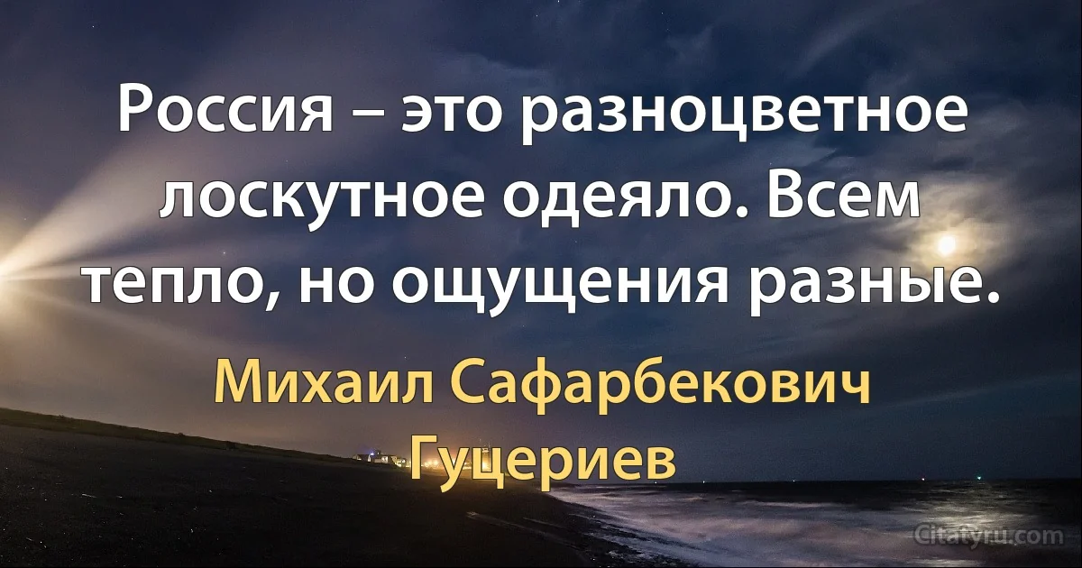 Россия – это разноцветное лоскутное одеяло. Всем тепло, но ощущения разные. (Михаил Сафарбекович Гуцериев)