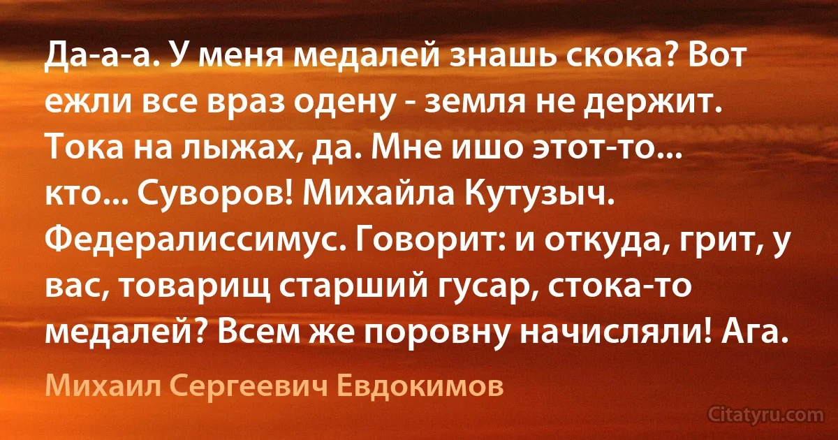 Да-а-а. У меня медалей знашь скока? Вот ежли все враз одену - земля не держит. Тока на лыжах, да. Мне ишо этот-то... кто... Суворов! Михайла Кутузыч. Федералиссимус. Говорит: и откуда, грит, у вас, товарищ старший гусар, стока-то медалей? Всем же поровну начисляли! Ага. (Михаил Сергеевич Евдокимов)