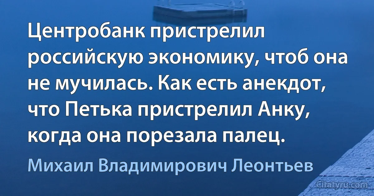 Центробанк пристрелил российскую экономику, чтоб она не мучилась. Как есть анекдот, что Петька пристрелил Анку, когда она порезала палец. (Михаил Владимирович Леонтьев)