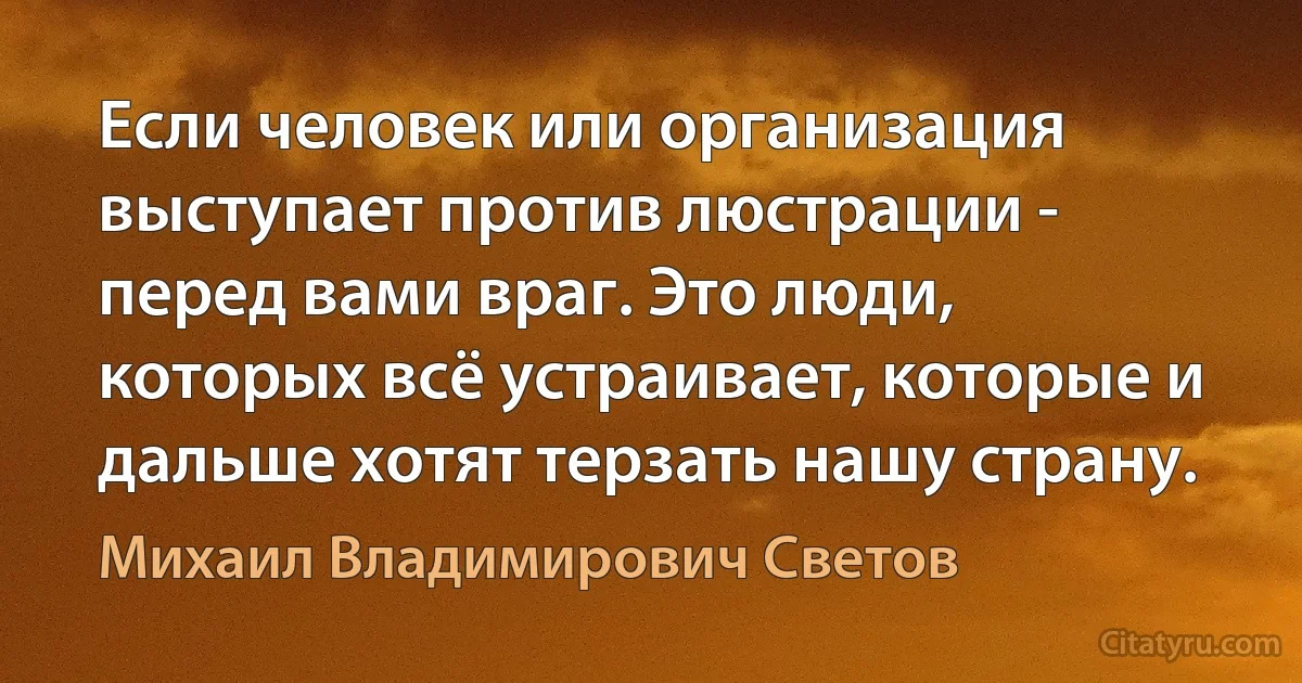 Если человек или организация выступает против люстрации - перед вами враг. Это люди, которых всё устраивает, которые и дальше хотят терзать нашу страну. (Михаил Владимирович Светов)