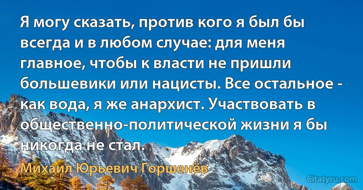 Я могу сказать, против кого я был бы всегда и в любом случае: для меня главное, чтобы к власти не пришли большевики или нацисты. Все остальное - как вода, я же анархист. Участвовать в общественно-политической жизни я бы никогда не стал. (Михаил Юрьевич Горшенёв)