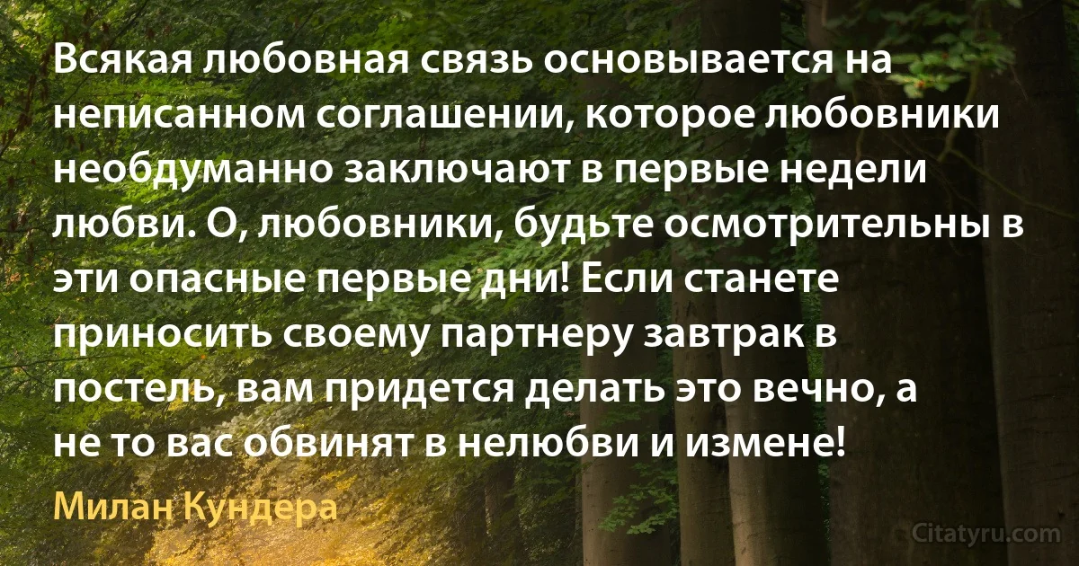 Всякая любовная связь основывается на неписанном соглашении, которое любовники необдуманно заключают в первые недели любви. О, любовники, будьте осмотрительны в эти опасные первые дни! Если станете приносить своему партнеру завтрак в постель, вам придется делать это вечно, а не то вас обвинят в нелюбви и измене! (Милан Кундера)