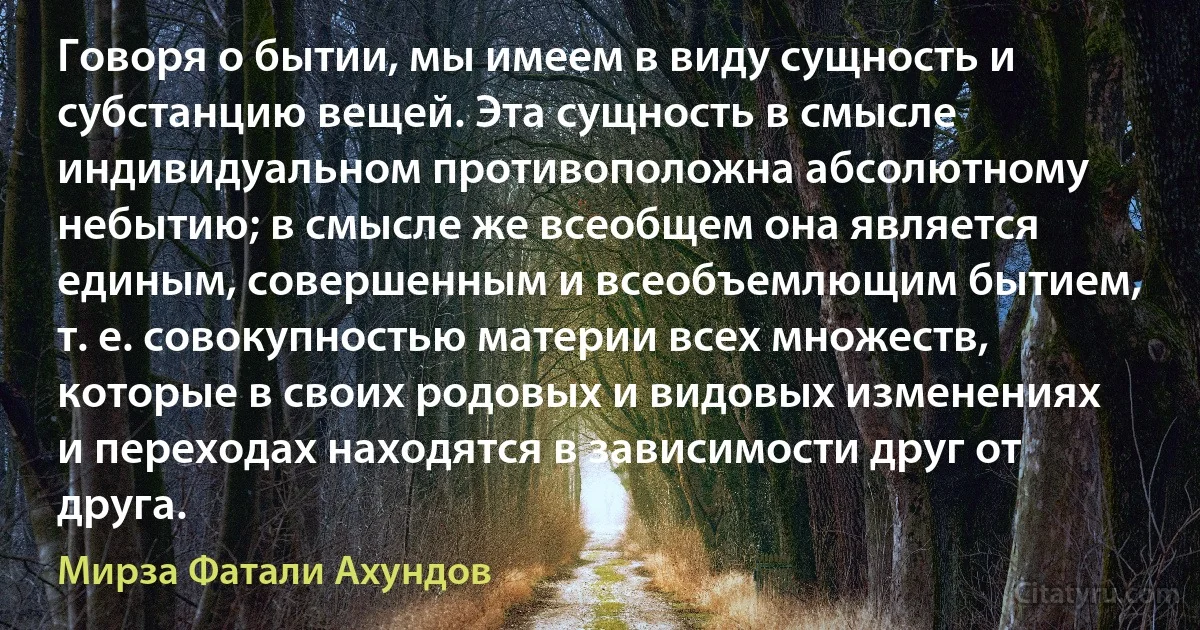 Говоря о бытии, мы имеем в виду сущность и субстанцию вещей. Эта сущность в смысле индивидуальном противоположна абсолютному небытию; в смысле же всеобщем она является единым, совершенным и всеобъемлющим бытием, т. е. совокупностью материи всех множеств, которые в своих родовых и видовых изменениях и переходах находятся в зависимости друг от друга. (Мирза Фатали Ахундов)