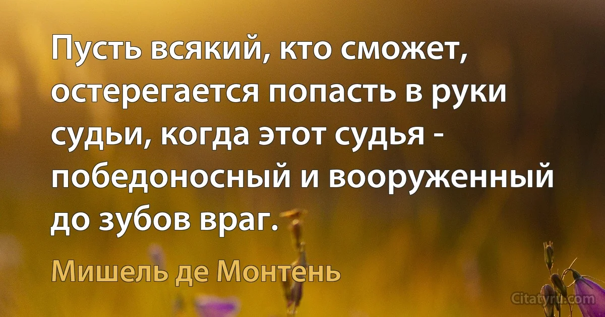 Пусть всякий, кто сможет, остерегается попасть в руки судьи, когда этот судья - победоносный и вооруженный до зубов враг. (Мишель де Монтень)