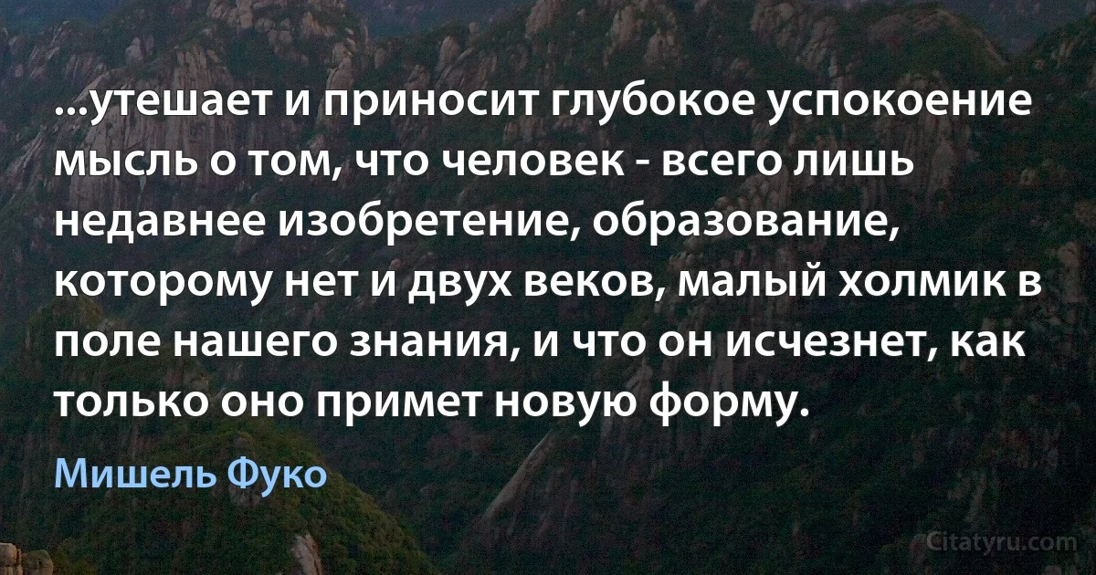 ...утешает и приносит глубокое успокоение мысль о том, что человек - всего лишь недавнее изобретение, образование, которому нет и двух веков, малый холмик в поле нашего знания, и что он исчезнет, как только оно примет новую форму. (Мишель Фуко)