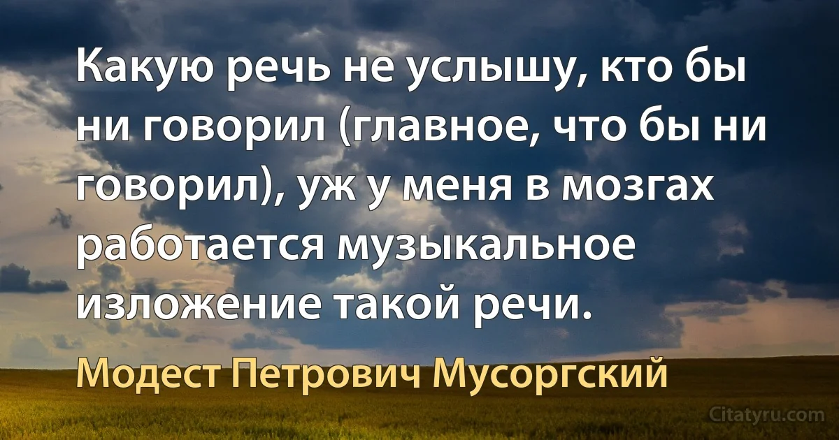 Какую речь не услышу, кто бы ни говорил (главное, что бы ни говорил), уж у меня в мозгах работается музыкальное изложение такой речи. (Модест Петрович Мусоргский)