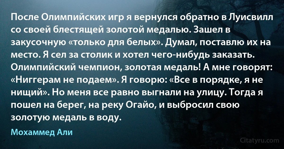 После Олимпийских игр я вернулся обратно в Луисвилл со своей блестящей золотой медалью. Зашел в закусочную «только для белых». Думал, поставлю их на место. Я сел за столик и хотел чего-нибудь заказать. Олимпийский чемпион, золотая медаль! А мне говорят: «Ниггерам не подаем». Я говорю: «Все в порядке, я не нищий». Но меня все равно выгнали на улицу. Тогда я пошел на берег, на реку Огайо, и выбросил свою золотую медаль в воду. (Мохаммед Али)