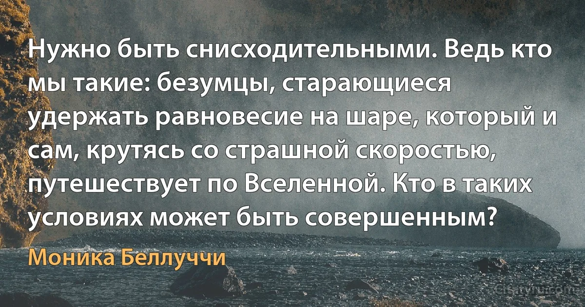 Нужно быть снисходительными. Ведь кто мы такие: безумцы, старающиеся удержать равновесие на шаре, который и сам, крутясь со страшной скоростью, путешествует по Вселенной. Кто в таких условиях может быть совершенным? (Моника Беллуччи)