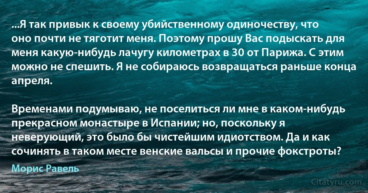 ...Я так привык к своему убийственному одиночеству, что оно почти не тяготит меня. Поэтому прошу Вас подыскать для меня какую-нибудь лачугу километрах в 30 от Парижа. С этим можно не спешить. Я не собираюсь возвращаться раньше конца апреля.

Временами подумываю, не поселиться ли мне в каком-нибудь прекрасном монастыре в Испании; но, поскольку я неверующий, это было бы чистейшим идиотством. Да и как сочинять в таком месте венские вальсы и прочие фокстроты? (Морис Равель)