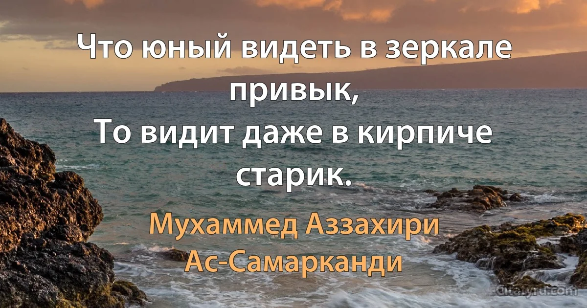 Что юный видеть в зеркале привык,
То видит даже в кирпиче старик. (Мухаммед Аззахири Ас-Самарканди)