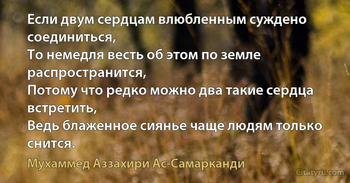 Если двум сердцам влюбленным суждено соединиться,
То немедля весть об этом по земле распространится,
Потому что редко можно два такие сердца встретить,
Ведь блаженное сиянье чаще людям только снится. (Мухаммед Аззахири Ас-Самарканди)