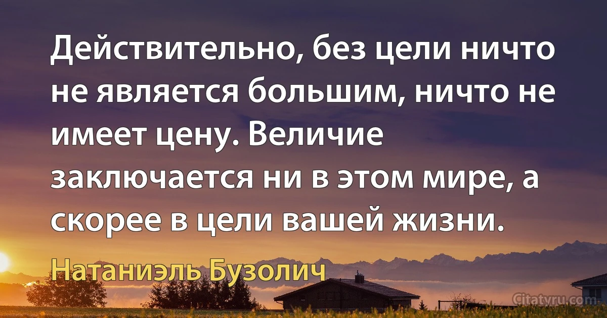 Действительно, без цели ничто не является большим, ничто не имеет цену. Величие заключается ни в этом мире, а скорее в цели вашей жизни. (Натаниэль Бузолич)