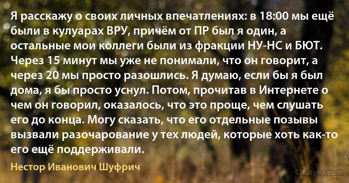 Я расскажу о своих личных впечатлениях: в 18:00 мы ещё были в кулуарах ВРУ, причём от ПР был я один, а остальные мои коллеги были из фракции НУ-НС и БЮТ. Через 15 минут мы уже не понимали, что он говорит, а через 20 мы просто разошлись. Я думаю, если бы я был дома, я бы просто уснул. Потом, прочитав в Интернете о чем он говорил, оказалось, что это проще, чем слушать его до конца. Могу сказать, что его отдельные позывы вызвали разочарование у тех людей, которые хоть как-то его ещё поддерживали. (Нестор Иванович Шуфрич)