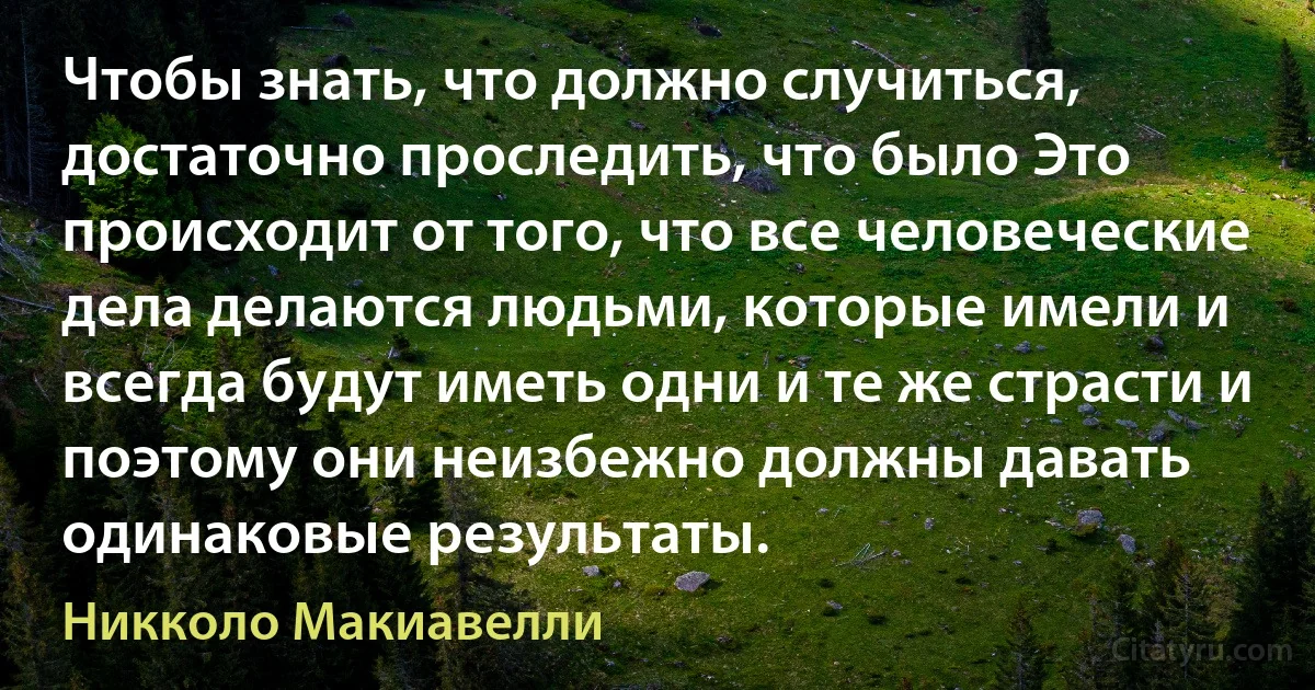 Чтобы знать, что должно случиться, достаточно проследить, что было Это происходит от того, что все человеческие дела делаются людьми, которые имели и всегда будут иметь одни и те же страсти и поэтому они неизбежно должны давать одинаковые результаты. (Никколо Макиавелли)