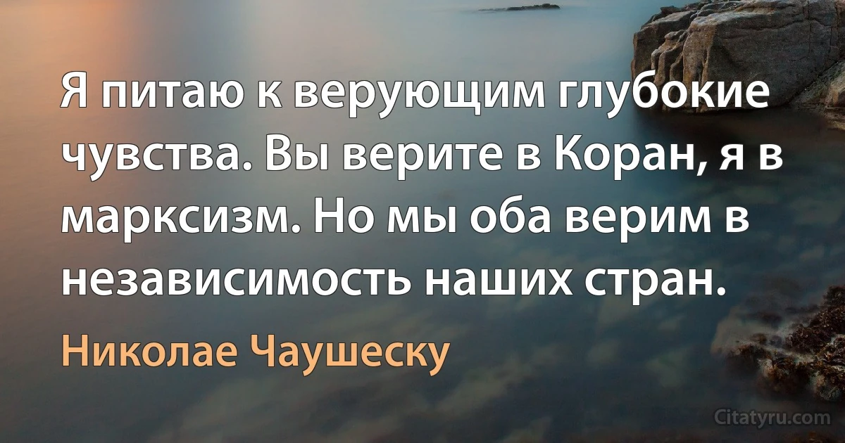 Я питаю к верующим глубокие чувства. Вы верите в Коран, я в марксизм. Но мы оба верим в независимость наших стран. (Николае Чаушеску)