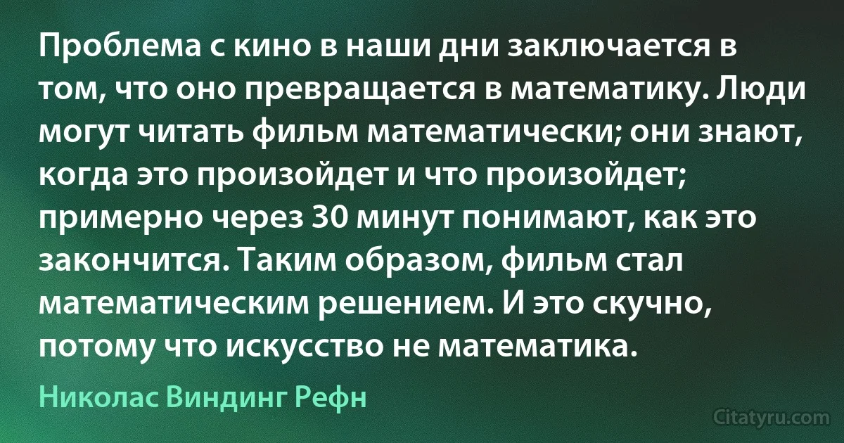 Проблема с кино в наши дни заключается в том, что оно превращается в математику. Люди могут читать фильм математически; они знают, когда это произойдет и что произойдет; примерно через 30 минут понимают, как это закончится. Таким образом, фильм стал математическим решением. И это скучно, потому что искусство не математика. (Николас Виндинг Рефн)