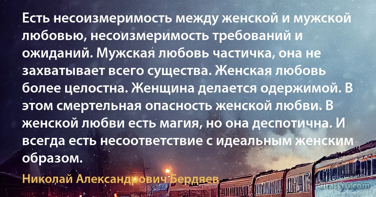 Есть несоизмеримость между женской и мужской любовью, несоизмеримость требований и ожиданий. Мужская любовь частичка, она не захватывает всего существа. Женская любовь более целостна. Женщина делается одержимой. В этом смертельная опасность женской любви. В женской любви есть магия, но она деспотична. И всегда есть несоответствие с идеальным женским образом. (Николай Александрович Бердяев)