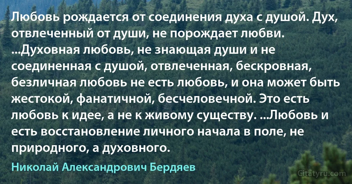 Любовь рождается от соединения духа с душой. Дух, отвлеченный от души, не порождает любви. ...Духовная любовь, не знающая души и не соединенная с душой, отвлеченная, бескровная, безличная любовь не есть любовь, и она может быть жестокой, фанатичной, бесчеловечной. Это есть любовь к идее, а не к живому существу. ...Любовь и есть восстановление личного начала в поле, не природного, а духовного. (Николай Александрович Бердяев)