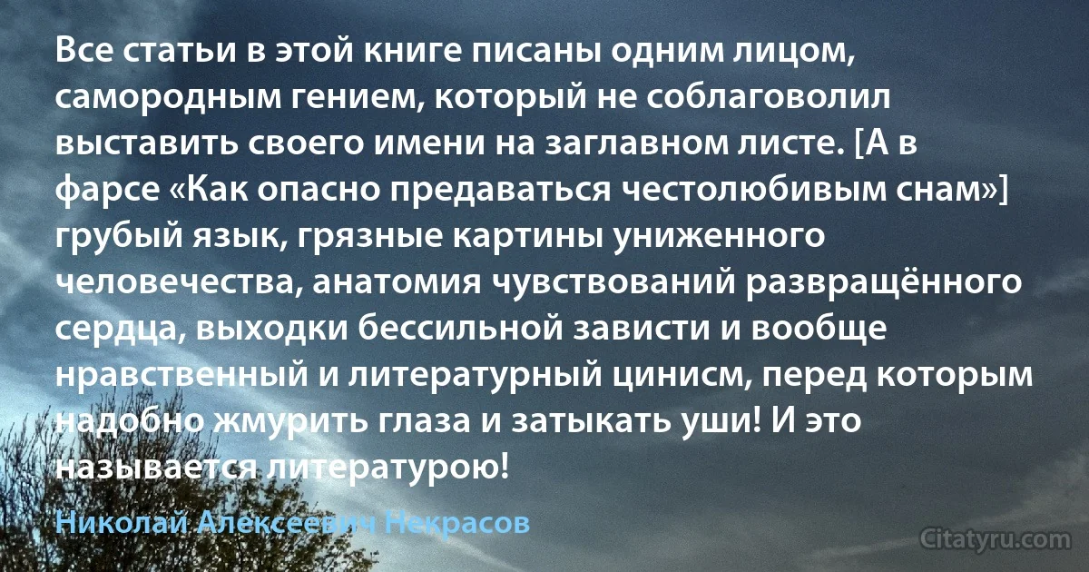 Все статьи в этой книге писаны одним лицом, самородным гением, который не соблаговолил выставить своего имени на заглавном листе. [А в фарсе «Как опасно предаваться честолюбивым снам»] грубый язык, грязные картины униженного человечества, анатомия чувствований развращённого сердца, выходки бессильной зависти и вообще нравственный и литературный цинисм, перед которым надобно жмурить глаза и затыкать уши! И это называется литературою! (Николай Алексеевич Некрасов)