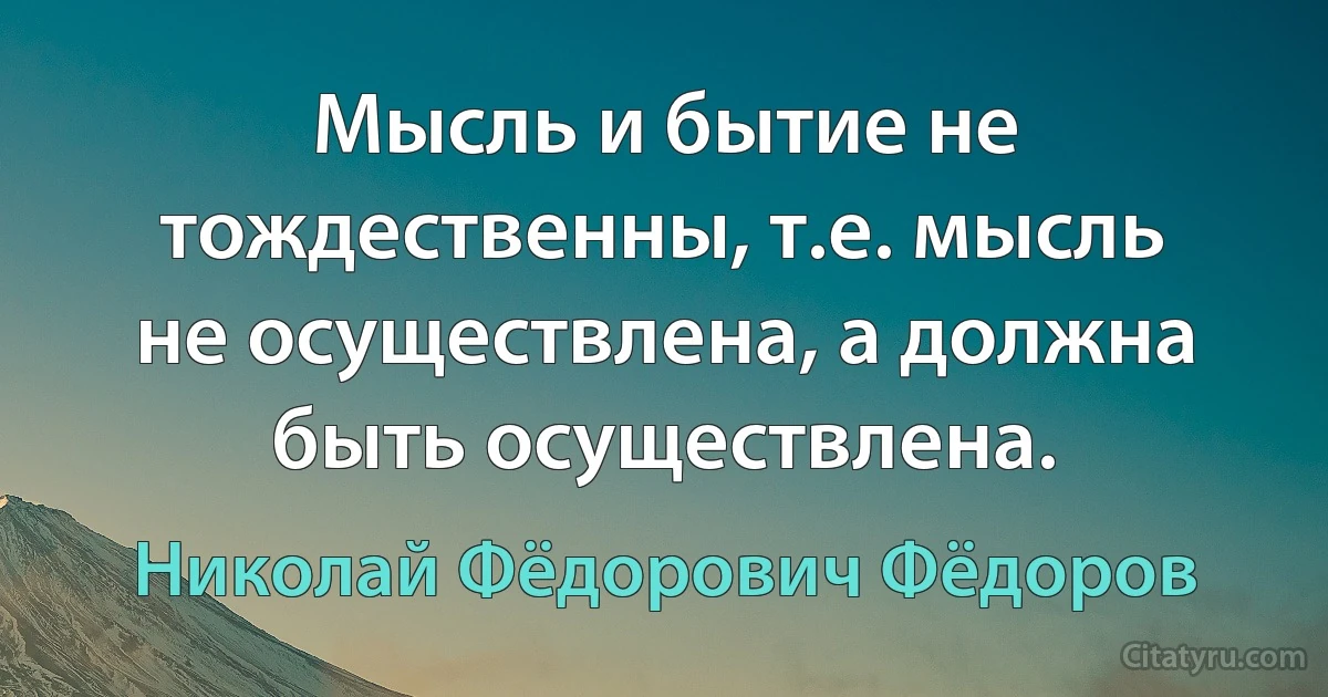 Мысль и бытие не тождественны, т.е. мысль не осуществлена, а должна быть осуществлена. (Николай Фёдорович Фёдоров)