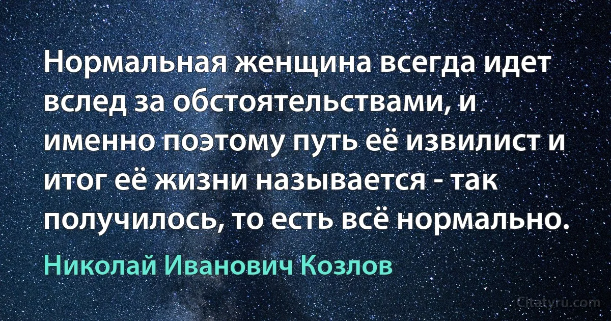 Нормальная женщина всегда идет вслед за обстоятельствами, и именно поэтому путь её извилист и итог её жизни называется - так получилось, то есть всё нормально. (Николай Иванович Козлов)