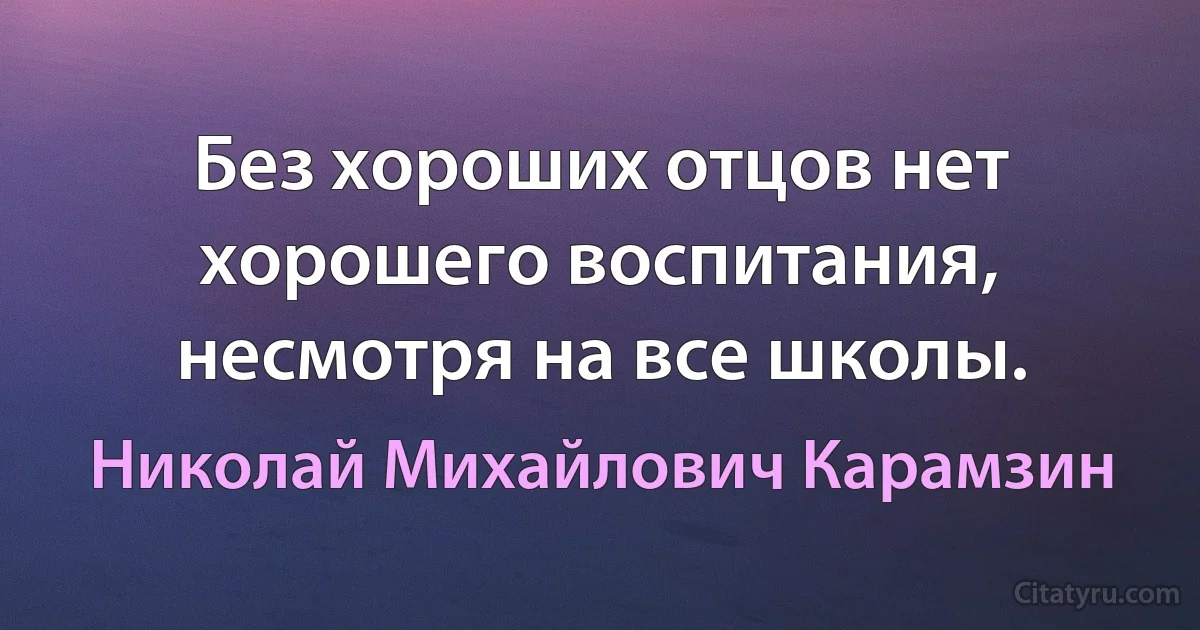 Без хороших отцов нет хорошего воспитания, несмотря на все школы. (Николай Михайлович Карамзин)