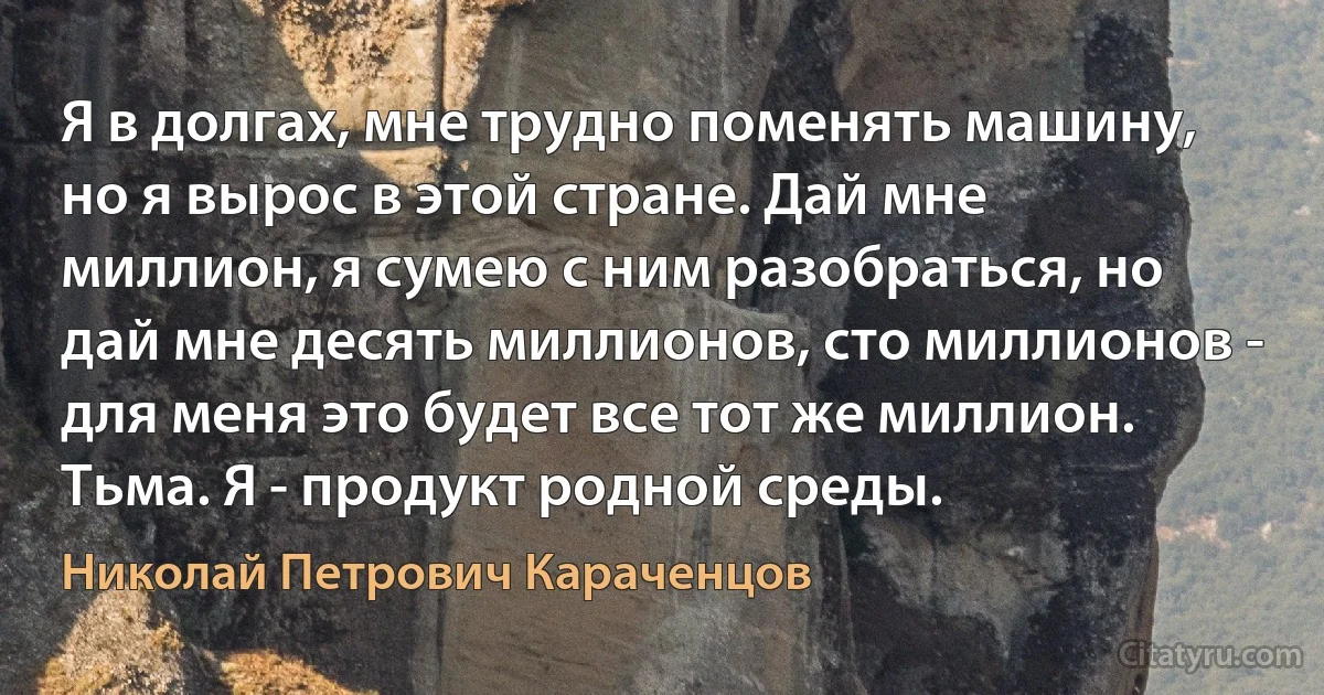 Я в долгах, мне трудно поменять машину, но я вырос в этой стране. Дай мне миллион, я сумею с ним разобраться, но дай мне десять миллионов, сто миллионов - для меня это будет все тот же миллион. Тьма. Я - продукт родной среды. (Николай Петрович Караченцов)