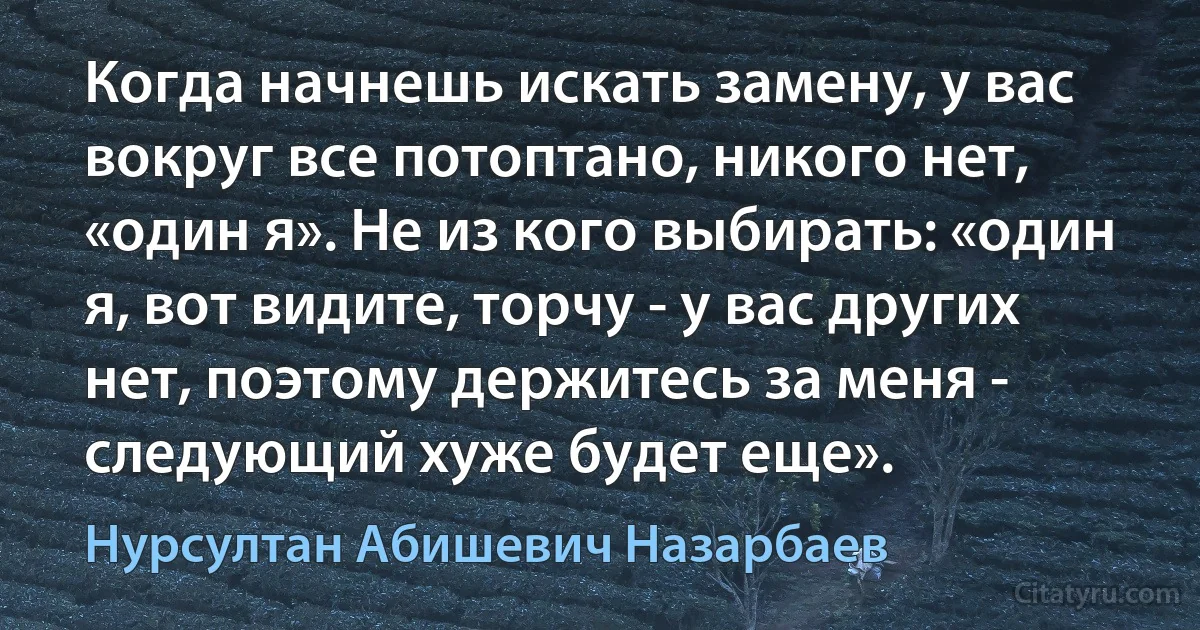 Когда начнешь искать замену, у вас вокруг все потоптано, никого нет, «один я». Не из кого выбирать: «один я, вот видите, торчу - у вас других нет, поэтому держитесь за меня - следующий хуже будет еще». (Нурсултан Абишевич Назарбаев)