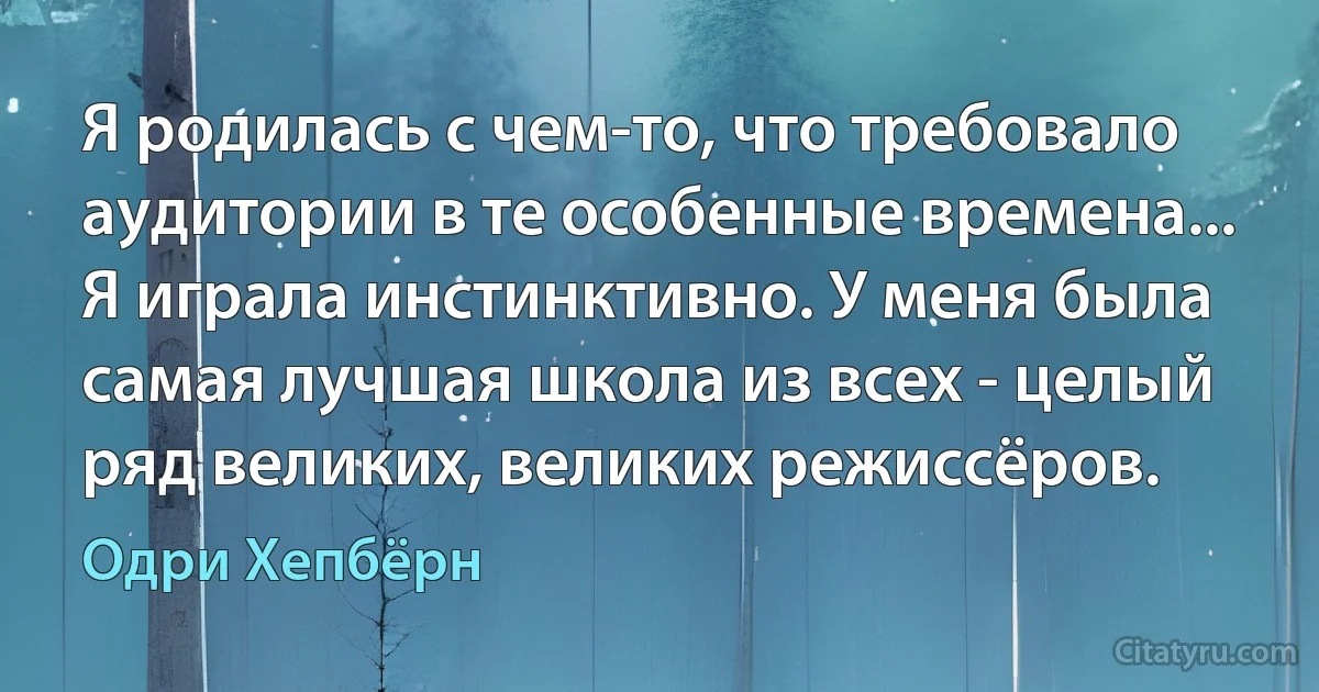 Я родилась с чем-то, что требовало аудитории в те особенные времена... Я играла инстинктивно. У меня была самая лучшая школа из всех - целый ряд великих, великих режиссёров. (Одри Хепбёрн)