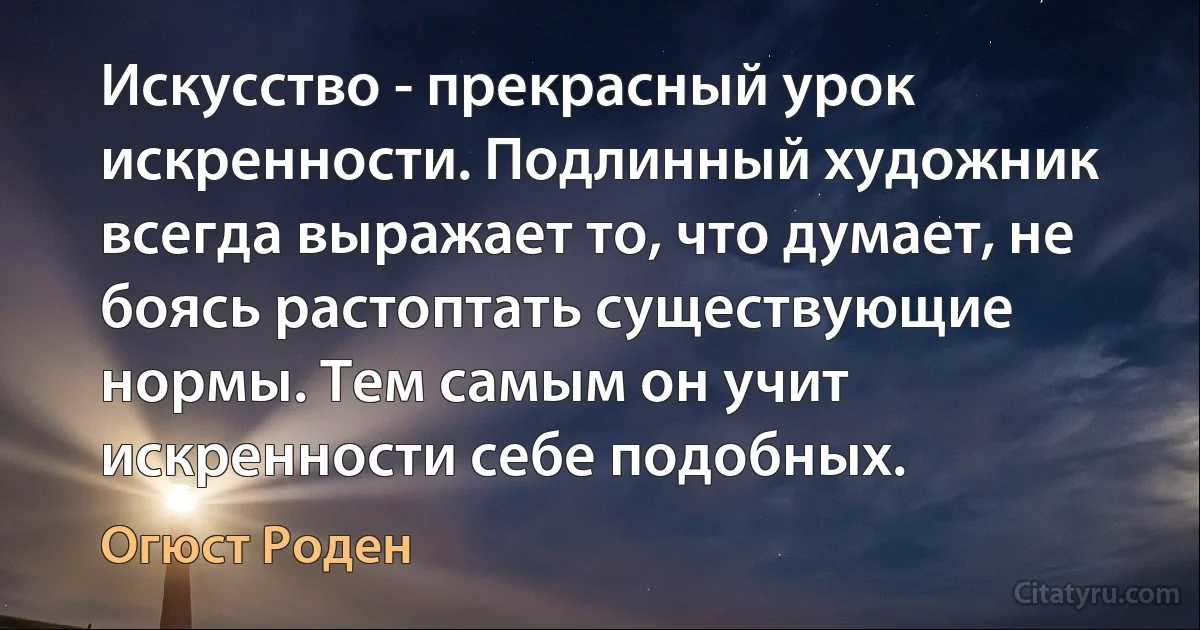 Искусство - прекрасный урок искренности. Подлинный художник всегда выражает то, что думает, не боясь растоптать существующие нормы. Тем самым он учит искренности себе подобных. (Огюст Роден)