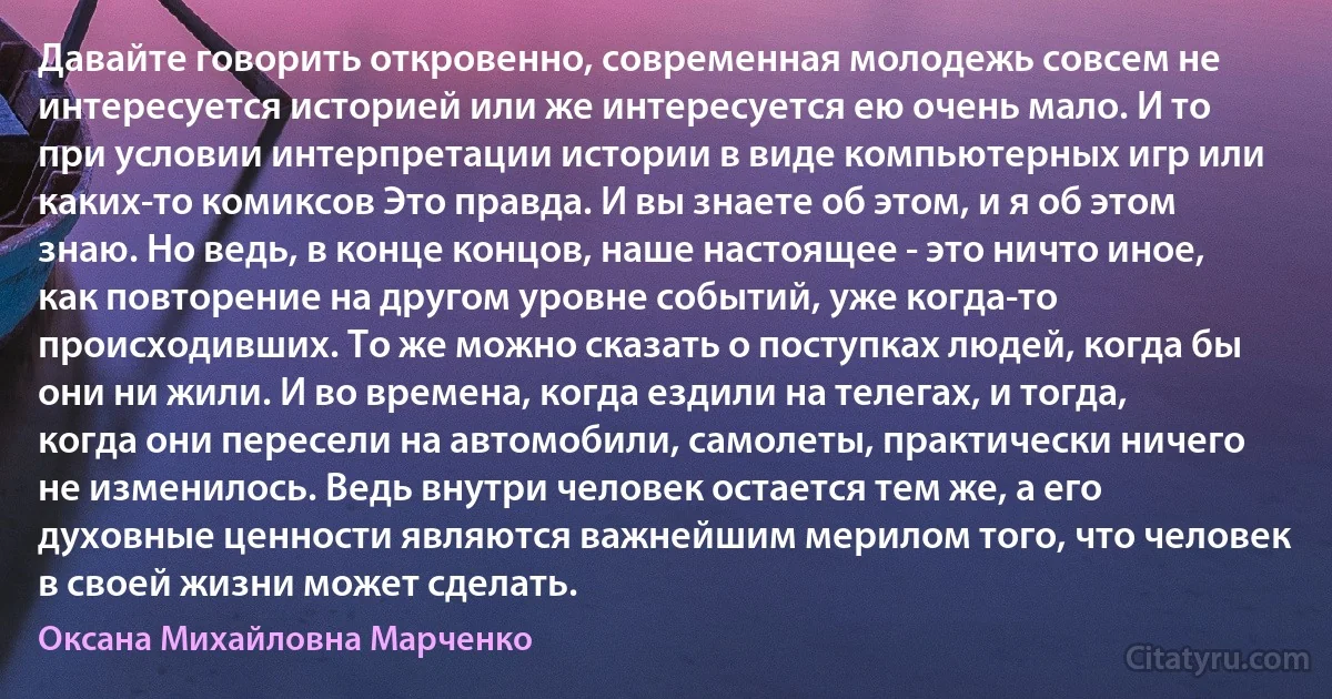 Давайте говорить откровенно, современная молодежь совсем не интересуется историей или же интересуется ею очень мало. И то при условии интерпретации истории в виде компьютерных игр или каких-то комиксов Это правда. И вы знаете об этом, и я об этом знаю. Но ведь, в конце концов, наше настоящее - это ничто иное, как повторение на другом уровне событий, уже когда-то происходивших. То же можно сказать о поступках людей, когда бы они ни жили. И во времена, когда ездили на телегах, и тогда, когда они пересели на автомобили, самолеты, практически ничего не изменилось. Ведь внутри человек остается тем же, а его духовные ценности являются важнейшим мерилом того, что человек в своей жизни может сделать. (Оксана Михайловна Марченко)