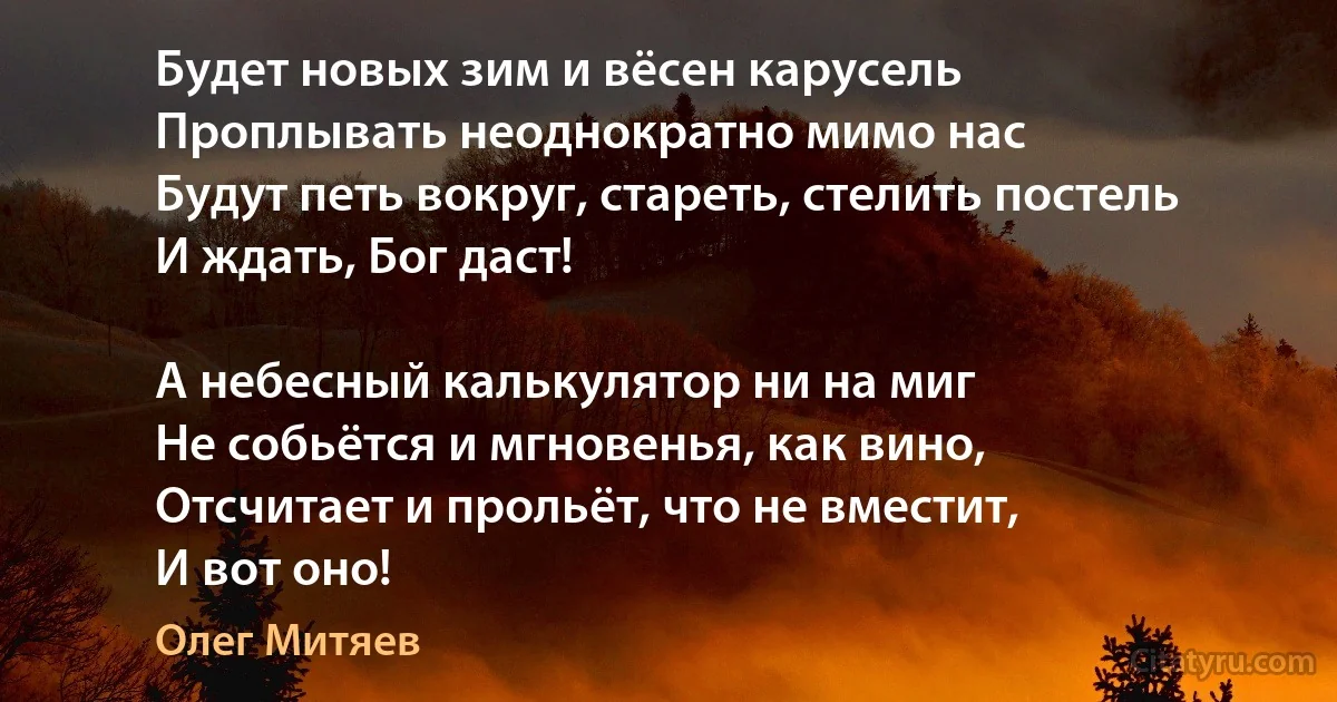 Будет новых зим и вёсен карусель
Проплывать неоднократно мимо нас
Будут петь вокруг, стареть, стелить постель
И ждать, Бог даст!

А небесный калькулятор ни на миг
Не собьётся и мгновенья, как вино,
Отсчитает и прольёт, что не вместит,
И вот оно! (Олег Митяев)