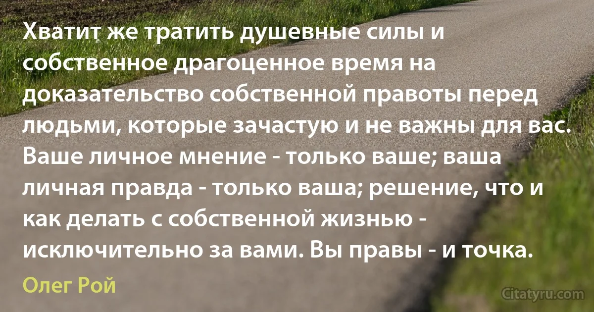 Хватит же тратить душевные силы и собственное драгоценное время на доказательство собственной правоты перед людьми, которые зачастую и не важны для вас. Ваше личное мнение - только ваше; ваша личная правда - только ваша; решение, что и как делать с собственной жизнью - исключительно за вами. Вы правы - и точка. (Олег Рой)