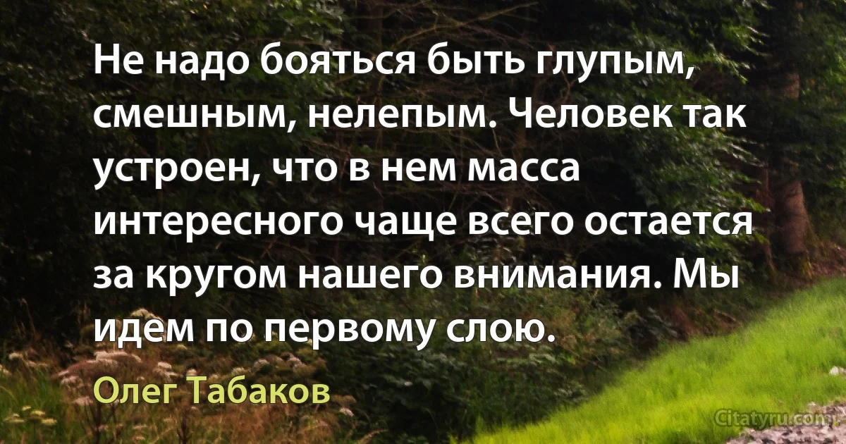 Не надо бояться быть глупым, смешным, нелепым. Человек так устроен, что в нем масса интересного чаще всего остается за кругом нашего внимания. Мы идем по первому слою. (Олег Табаков)