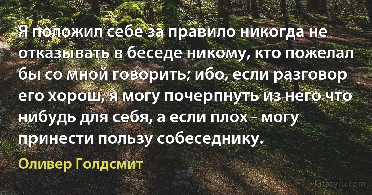 Я положил себе за правило никогда не отказывать в беседе никому, кто пожелал бы со мной говорить; ибо, если разговор его хорош, я могу почерпнуть из него что нибудь для себя, а если плох - могу принести пользу собеседнику. (Оливер Голдсмит)