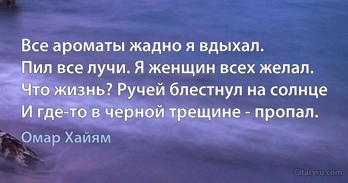 Все ароматы жадно я вдыхал.
Пил все лучи. Я женщин всех желал.
Что жизнь? Ручей блестнул на солнце
И где-то в черной трещине - пропал. (Омар Хайям)