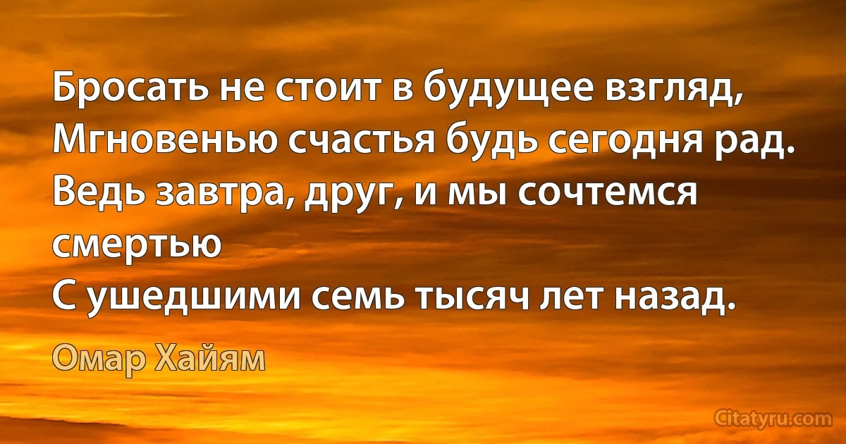 Бросать не стоит в будущее взгляд,
Мгновенью счастья будь сегодня рад.
Ведь завтра, друг, и мы сочтемся смертью
С ушедшими семь тысяч лет назад. (Омар Хайям)