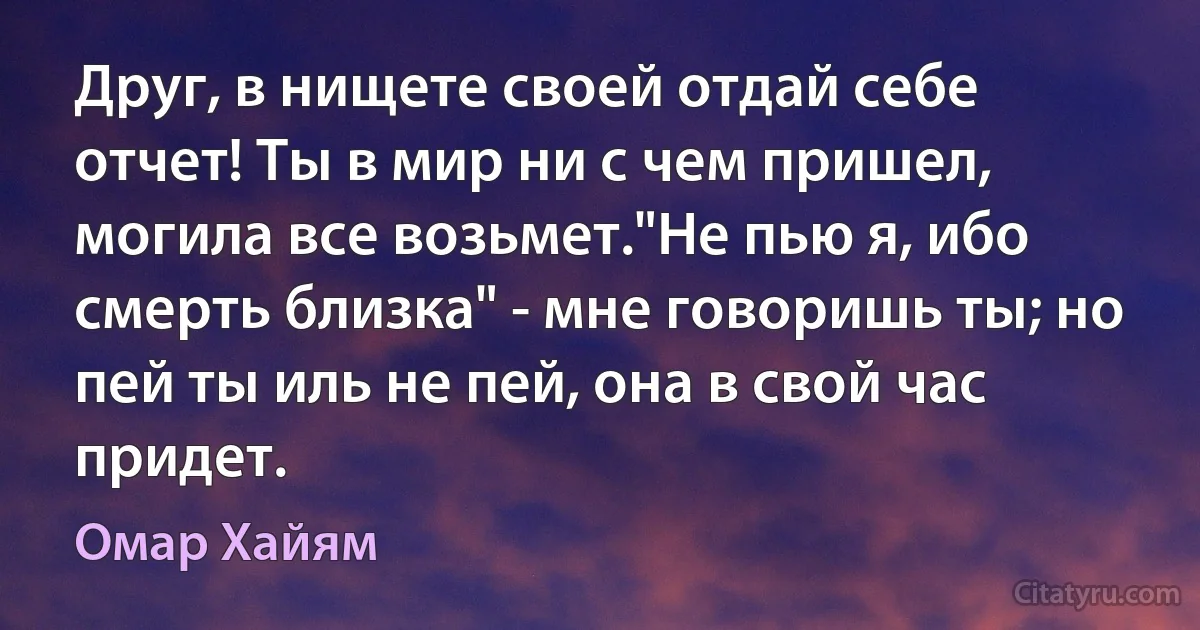 Друг, в нищете своей отдай себе отчет! Ты в мир ни с чем пришел, могила все возьмет."Не пью я, ибо смерть близка" - мне говоришь ты; но пей ты иль не пей, она в свой час придет. (Омар Хайям)