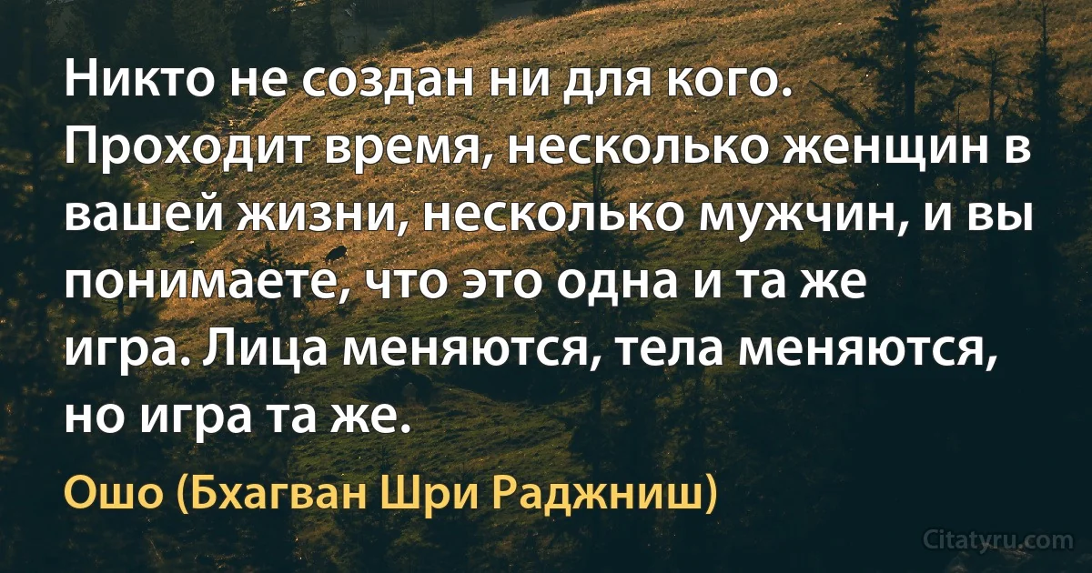 Никто не создан ни для кого. Проходит время, несколько женщин в вашей жизни, несколько мужчин, и вы понимаете, что это одна и та же игра. Лица меняются, тела меняются, но игра та же. (Ошо (Бхагван Шри Раджниш))