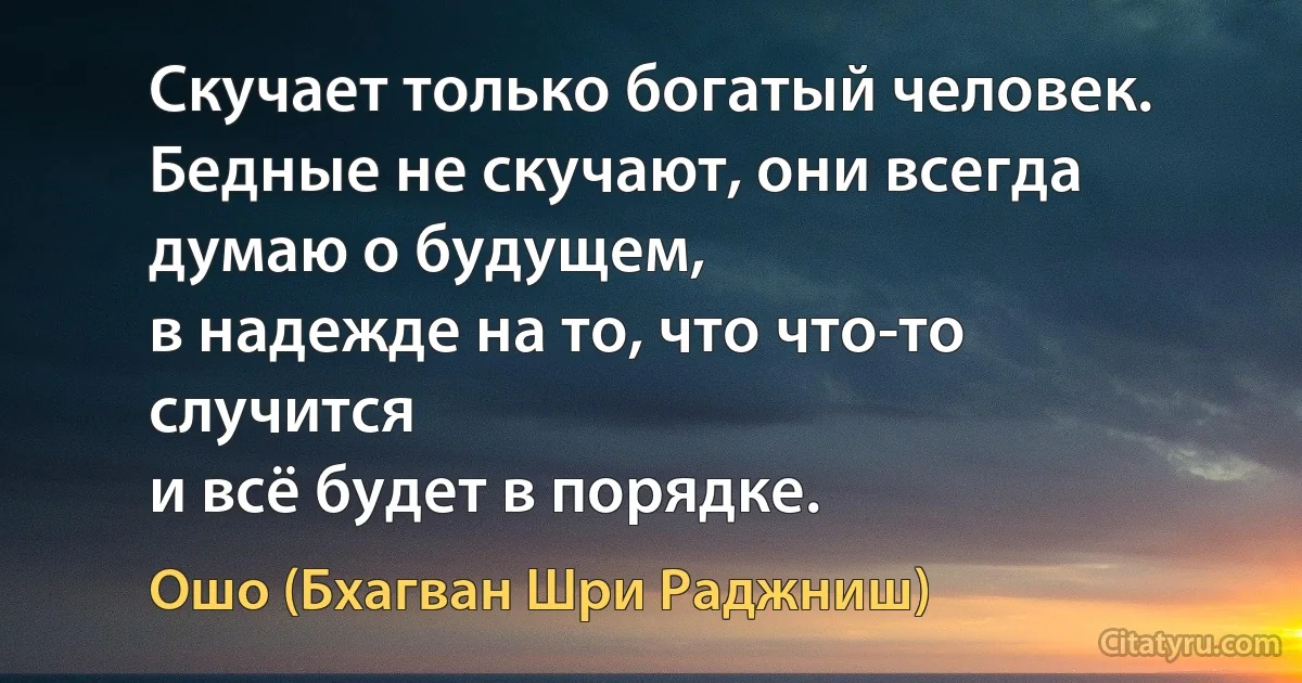 Скучает только богатый человек.
Бедные не скучают, они всегда думаю о будущем,
в надежде на то, что что-то случится
и всё будет в порядке. (Ошо (Бхагван Шри Раджниш))