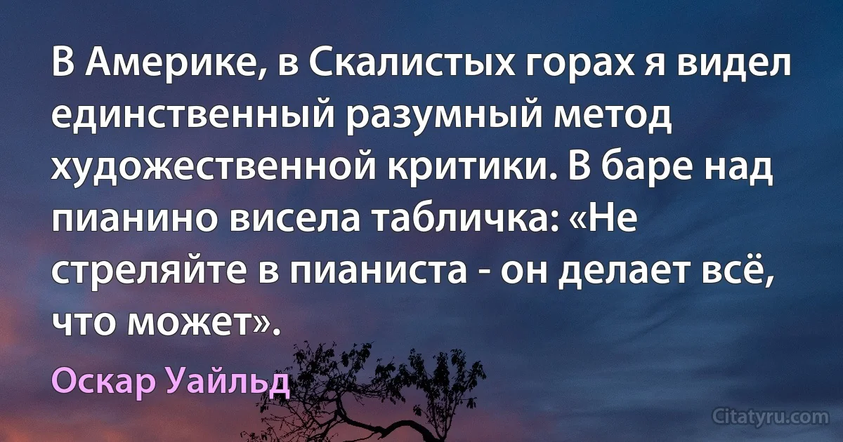 В Америке, в Скалистых горах я видел единственный разумный метод художественной критики. В баре над пианино висела табличка: «Не стреляйте в пианиста - он делает всё, что может». (Оскар Уайльд)