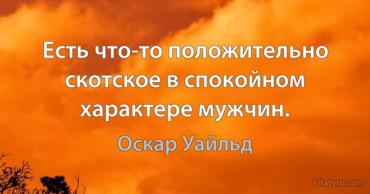 Есть что-то положительно скотское в спокойном характере мужчин. (Оскар Уайльд)